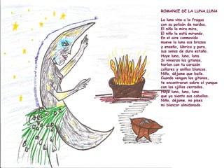 ROMANCE DE LA LUNA,LUNA
La luna vino a la fragua
con su polisón de nardos.
El niño la mira mira,
El niño la está mirando.
En el aire conmovido
mueve la luna sus brazos
y enseña, lúbrica y pura,
sus senos de duro estaño.
Huye luna, luna, luna.
Si vinieran los gitanos,
harían con tu corazón
collares y anillos blancos.
Niño, déjame que baile.
Cuando vengan los gitanos,
te encontraran sobre el yunque
con los ojillos cerrados.
Huye luna, luna, luna
que ya siento sus caballos.
Niño, déjame, no pises
mi blancor almidonado.
 