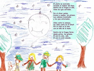 El jinete se acercaba
tocando el tambor del llano.
Dentro de la fragua el niño,
tiene los ojos cerrados.
Por el olivar venían,
bronce y sueños, los gitanos.
Las cabezas levantadas
y los ojos entornados.
Cómo canta la zumaya,
¡ay cómo canta en el árbol!
Por el cielo va la luna
con un niño de la mano.
Dentro de la fragua lloran,
dando gritos, los gitanos.
El aire la vela, vela.
El aire la está velando.
 