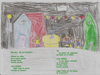 BALADA DE LA PLACETA
Cantan los niños
en la noche quieta:
¡arroyo claro,
fuente serena!
LOS NIÑOS
¿Qué tiene tu divino
corazón en fiesta?
YO
Un doblar de campanas
perdidas en la niebla.
LOS NIÑOS
Ya nos dejas cantando
en la plazuela.
¡Arroyo claro,
fuente serena!
¿Qué tienes en tus manos
de primavera?
 