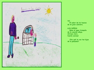 YO
El sabor de los huesos
de mi gran calavera.
LOS NIÑOS
Bebe el agua tranquila
de la canción añeja.
¡Arroyo claro,
fuente serena!
¿Por qué te vas tan lejos
de la plazuela?
 