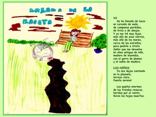 YO
Se ha llenado de luces
mi corazón de seda,
de campanas perdidas,
de lirios y de abejas.
Y yo me iré muy lejos,
más allá de esas sierras,
más allá de los mares,
cerca de las estrellas,
para pedirle a Cristo
Señor que me devuelva
mi alma antigua de niño,
madura de leyendas,
con el gorro de plumas
y el sable de madera.
LOS NIÑOS
Ya nos dejas cantando
en la plazuela,
¡arroyo claro,
fuente serena!
Las pupilas enormes
de las frondas resecas,
heridas por el viento,
lloran las hojas muertas.
 