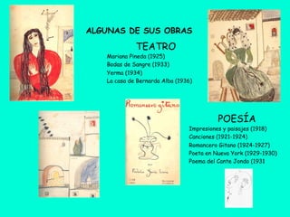 ALGUNAS DE SUS OBRAS
POESÍA
Impresiones y paisajes (1918)
Canciones (1921-1924)
Romancero Gitano (1924-1927)
Poeta en Nueva York (1929-1930)
Poema del Cante Jondo (1931
TEATRO
Mariana Pineda (1925)
Bodas de Sangre (1933)
Yerma (1934)
La casa de Bernarda Alba (1936)
 