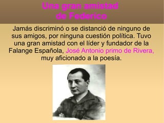 Una gran amistad  de Federico Jamás discriminó o se distanció de ninguno de sus amigos, por ninguna cuestión política. Tuvo una gran amistad con el líder y fundador de la Falange Española,  José Antonio primo de Rivera,  muy aficionado a la poesía. 