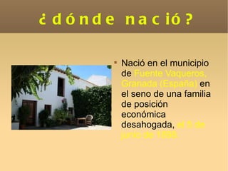 ¿dónde nació? Nació en el municipio de  Fuente Vaqueros, Granada (España)  en el seno de una familia de posición económica desahogada,  el 5 de junio de 1898. 
