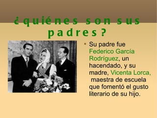 ¿quiénes son sus padres? Su padre fue  Federico García Rodríguez , un hacendado, y su madre,  Vicenta Lorca,   maestra de escuela que fomentó el gusto literario de su hijo. 