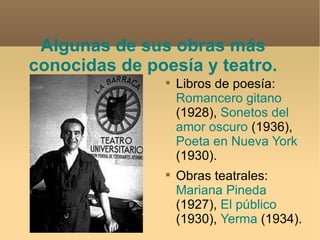Algunas de sus obras más conocidas de poesía y teatro. Libros de poesía:  Romancero gitano  (1928),  Sonetos del amor oscuro  (1936),  Poeta en Nueva York  (1930).  Obras teatrales:  Mariana Pineda  (1927),  El público  (1930),  Yerma  (1934). 