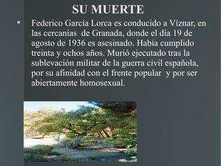SU MUERTE

    Federico García Lorca es conducido a Víznar, en
    las cercanías de Granada, donde el día 19 de
    agosto de 1936 es asesinado. Había cumplido
    treinta y ochos años. Murió ejecutado tras la
    sublevación militar de la guerra civil española,
    por su afinidad con el frente popular y por ser
    abiertamente homosexual.
 