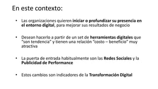 En este contexto:
• Las organizaciones quieren iniciar o profundizar su presencia en
el entorno digital, para mejorar sus resultados de negocio
• Desean hacerlo a partir de un set de herramientas digitales que
“son tendencia” y tienen una relación “costo – beneficio” muy
atractiva
• La puerta de entrada habitualmente son las Redes Sociales y la
Publicidad de Performance
• Estos cambios son indicadores de la Transformación Digital
 
