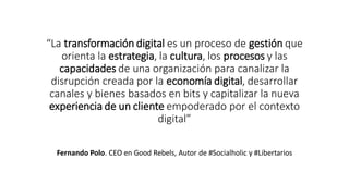“La transformación digital es un proceso de gestión que
orienta la estrategia, la cultura, los procesos y las
capacidades de una organización para canalizar la
disrupción creada por la economía digital, desarrollar
canales y bienes basados en bits y capitalizar la nueva
experiencia de un cliente empoderado por el contexto
digital”
Fernando Polo. CEO en Good Rebels, Autor de #Socialholic y #Libertarios
 