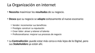 • Necesita maximizar los resultados de su negocio.
• Desea que su negocio se adapte exitosamente al nuevo escenario:
• Vender: incrementar sus beneficios
• Prestigio: construir su reputación
• Crear Valor: atraer y retener el talento
• Profesionalizarse: mejorar sus procesos de negocio
• La Contradicción: puede estar más cerca o más lejos de lo Digital, pero
sus Stakeholders ya están ahí.
La Organización en internet
 