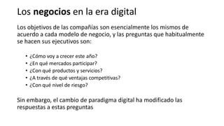 Los objetivos de las compañías son esencialmente los mismos de
acuerdo a cada modelo de negocio, y las preguntas que habitualmente
se hacen sus ejecutivos son:
• ¿Cómo voy a crecer este año?
• ¿En qué mercados participar?
• ¿Con qué productos y servicios?
• ¿A través de qué ventajas competitivas?
• ¿Con qué nivel de riesgo?
Sin embargo, el cambio de paradigma digital ha modificado las
respuestas a estas preguntas
Los negocios en la era digital
 