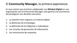 Es muy común que el primer colaborador con Mindset Digital en una
organización sea el Community Manager, esto genera una convivencia
de paradigmas con desafíos concretos:
1. La relación entre negocio y el entorno digital
2. La definición de la Estrategia
3. La definición de los Objetivos e Indicadores
4. Los circuitos de generación de Información
5. Los mecanismos de respuesta
El Community Manager, la primera experiencia
 