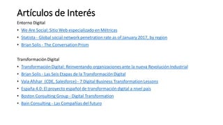 Artículos de Interés
Entorno Digital
• We Are Social: Sitio Web especializado en Métricas
• Statista - Global social network penetration rate as of January 2017, by region
• Brian Solis - The Conversation Prism
Transformación Digital
• Transformación Digital: Reinventando organizaciones ante la nueva Revolución Industrial
• Brian Solis - Las Seis Etapas de la Transformación Digital
• Vala Afshar (CDE, Salesforce) - 7 Digital Business Transformation Lessons
• España 4.0: El proyecto español de transformación digital a nivel país
• Boston Consulting Group - Digital Transformation
• Bain Consulting - Las Compañías del futuro
 