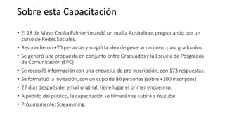 • El 18 de Mayo Cecilia Palmieri mandó un mail a Australinos preguntando por un
curso de Redes Sociales.
• Respondieron +70 personas y surgió la idea de generar un curso para graduados.
• Se generó una propuesta en conjunto entre Graduados y la Escuela de Posgrados
de Comunicación (EPC)
• Se recopiló información con una encuesta de pre-inscripción, con 173 respuestas.
• Se formalizó la invitación, con un cupo de 80 personas (sobre +100 inscriptos)
• 27 días después del email original, tiene lugar el primer encuentro.
• A pedido del público, la capacitación se filmará y se subirá a Youtube.
• Próximamente: Streamming.
Sobre esta Capacitación
 