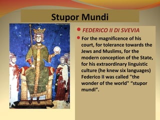 Stupor Mundi
FEDERICO II DI SVEVIA
For the magnificence of his
court, for tolerance towards the
Jews and Muslims, for the
modern conception of the State,
for his extraordinary linguistic
culture (he knew six languages)
Federico II was called "the
wonder of the world" “stupor
mundi”.
 