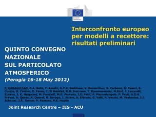 QUINTO CONVEGNO
NAZIONALE
SUL PARTICOLATO
ATMOSFERICO

Interconfronto europeo
per modelli a recettore:
risultati preliminari

(Perugia 16-18 May 2012)
F. KARAGULIAN, C.A. Belis, F. Amato, D.C.S. Beddows, V. Bernardoni, S. Carbone, D. Cesari, E.
Cuccia, D. Contini, O. Favez, I. El Haddad, R.M. Harrison, T. Kammermeier, M.Karl, F. Lucarelli,
S.Nava, J. K. Nøjgaard, M. Pandolfi, M.G. Perrone, J.E. Petit, A. Pietrodangelo, P. Prati, A.S.H.
Prevot, U. Quass, X. Querol, D. Saraga, J. Sciare, A. Sfetsos, G. Valli, R. Vecchi, M. Vestenius, J.J.
Schauer, J.R. Turner, P. Paatero, P.K. Hopke

Joint Research Centre – IES - ACU

 