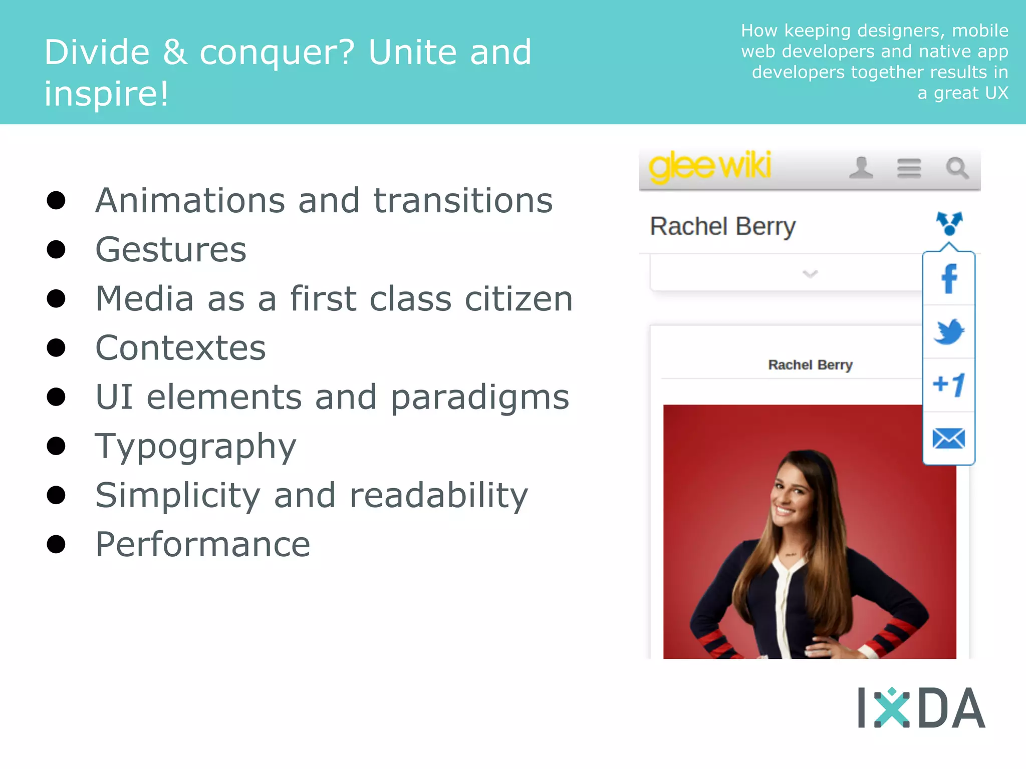 How keeping designers, mobile
Divide & conquer? Unite and          web developers and native app
                                      developers together results in
inspire!                                                a great UX




●   Animations and transitions
●   Gestures
●   Media as a first class citizen
●   Contextes
●   UI elements and paradigms
●   Typography
●   Simplicity and readability
●   Performance
 