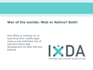 War of the worlds: Web or Native? Both!



How Wikia is working on re-
launching their mobile apps
using a well calibrated mix of
web and native app
development on both iOS and
Android
 