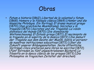ObrasFatum e historia (1862) Libertad de la voluntad y fatum (1868) Homero y la filología clásica (1869) (Homer und die klassiche Philologie. Ein Vortrag) El drama musical griego (1870) (Das griechische Musikdrama) Sócrates y la tragedia (1870) (Socrates und die Tragödie) La visión dionisíaca del mundo (1870) (Die dionysische Weltanschauung) El Estado griego (1871) El nacimiento de la tragedia en el espíritu de la música (1872) (Die Geburt der Tragödie aus dem Geiste der Musik) Sobre el porvenir de nuestras instituciones educativas (1872) (Über die Zukunft unserer Bildungsanstalten. Sechs öffentliche Vorträge) Cinco prefacios para libros no escritos (1872) (Fünf Vorreden zu fünf ungeschriebenen Büchern) La filosofía en la época clásica de los griegos (1873) (Die Philosophie im tragischen Zeitalter der Greichen)