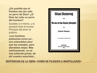 •   ¿Es posible que el
    hombre sea tan sólo
    un yerro de Dios? ¿O
    Dios tan sólo un yerro
    del hombre?
•   Ayúdate a ti mismo, y te
    ayudará todo el mundo.
    Principio del amor al
    prójimo.
•   -Los hombres
    póstumos-como yo-,
    son entendidos peor
    que los actuales, pero
    atendidos mejor. Más
    estrictamente: no se
    nos entiende jamás; de
    ahí nuestra autoridad...

SENTENCIAS DE LA OBRA <COMO SE FILOSOFA A MARTILLAZOS>
 