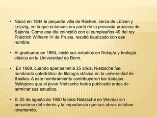 • Nació en 1844 la pequeña villa de Röcken, cerca de Lützen y
  Leipzig, en lo que entonces era parte de la provincia prusiana de
  Sajonia. Como ese día coincidió con el cumpleaños 49 del rey
  Friedrich Wilhelm IV de Prusia, resultó bautizado con ese
  nombre.

• Al graduarse en 1864, inició sus estudios en filología y teología
  clásica en la Universidad de Bonn.

•    En 1869, cuando apenas tenía 25 años, Nietzsche fue
    nombrado catedrático de filología clásica en la universidad de
    Basilea. A este nombramiento contribuyeron los trabajos
    filológicos que el joven Nietzsche había publicado antes de
    terminar sus estudios.

• El 25 de agosto de 1900 fallece Nietzsche en Weimar sin
  percatarse del interés y la importancia que sus obras estaban
  levantando.
 