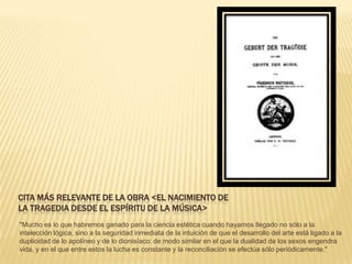 CITA MÁS RELEVANTE DE LA OBRA <EL NACIMIENTO DE
LA TRAGEDIA DESDE EL ESPÍRITU DE LA MÚSICA>
"Mucho es lo que habremos ganado para la ciencia estética cuando hayamos llegado no sólo a la
intelección lógica, sino a la seguridad inmediata de la intuición de que el desarrollo del arte está ligado a la
duplicidad de lo apolíneo y de lo dionisíaco: de modo similar en el que la dualidad de los sexos engendra
vida, y en el que entre estos la lucha es constante y la reconciliación se efectúa sólo periódicamente."
 