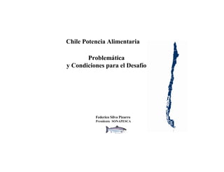Chile Potencia Alimentaria

       Problemática
y Condiciones para el Desafío




          Federico Silva Pizarro
          Presidente SONAPESCA
 