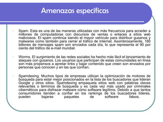 Amenazas específicas Spam. Esta es una de las maneras utilizadas con más frecuencia para acceder a millones de computadoras con discursos de ventas o enlaces a sitios web maliciosos. El spam continúa siendo el mayor vehículo para distribuir gusanos y malwares como también para cerrar el tráfico de Internet. Asombrosamente, 180 billones de mensajes spam son enviados cada día, lo que representa el 90 por ciento del tráfico de e-mail mundial.  Worms. El surgimiento de las redes sociales ha hecho más fácil el lanzamiento de ataques con gusanos. Los usuarios que participan de estas comunidades en línea son más propensos a apretar links y bajar contenido que creen son enviados por personas que conocen y en las que confían. Spamdexing. Muchos tipos de empresas utilizan la optimización de motores de búsqueda para estar mejor posicionados en la lista de los buscadores que lideran Google y otros sitios. Spamdexing empaqueta sitios web con palabras claves relevantes o términos de búsqueda y es cada vez más usado por criminales cibernéticos para disfrazar malware como software legítimo. Debido a que tantos consumidores tienden a confiar en los rankings de los buscadores líderes, pueden bajarse paquetes de software falsos.  