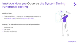 abstracta.us
Observability?
● The capability of a system to allow the determination of
its internal state from its inputs and outputs.
Useful to be prepared to solve unexpected problems in:
● Performance
● Security
● Bugs in production
Improve How you Observe the System During
Functional Testing
 