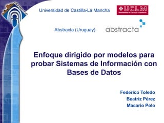 Universidad de Castilla-La Mancha



         Abstracta (Uruguay)




 Enfoque dirigido por modelos para
probar Sistemas de Información con
          Bases de Datos

                                      Federico Toledo
                                        Beatriz Pérez
                                        Macario Polo
 