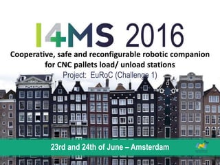 23rd and 24th of June – Amsterdam
Cooperative, safe and reconfigurable robotic companion
for CNC pallets load/ unload stations
Project: EuRoC (Challenge 1)
 