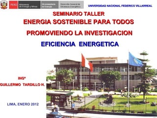 ENERGIA SOSTENIBLE PARA TODOS PROMOVIENDO LA INVESTIGACION INGº  GUILLERMO  TARDILLO H. LIMA, ENERO 2012 SEMINARIO TALLER UNIVERSIDAD NACIONAL FEDERICO VILLARREAL EFICIENCIA  ENERGETICA 