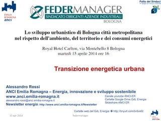 Alessandro Rossi
ANCI Emilia Romagna – Energia, innovazione e sviluppo sostenibile
www.anci.emilia-romagna.it
alessandro.rossi@anci.emilia-romagna.it
Newsletter energia: http://www.anci.emilia-romagna.it/Newsletter
Cartelle web del GdL Energia  http://tinyurl.com/bn6vk6t
1federmanager
Canale youtube ANCI-ER
Cartella Google Drive GdL Energia
Slideshare ANCI ER
15 apr 2014
Transizione energetica urbana
 