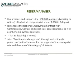 FEDERMANAGER
 It represents and supports the 180.000 managers (working or
retired) of industrial companies (of whom 2.500 in Bologna).
 It manages the National Employment Contract with
Confindustria, Confapi and other class confederationa, as well
as other employment contracts.
 It has 58 local departments.
 Joins “Costituente Manageriale” through which it leads
projects of political interest for the support of the managerial
role and the care of the category's interests.
Federmanager
BO_Istituzionale

Federmanager BO 2012 © - All Rights Reserved

2

 