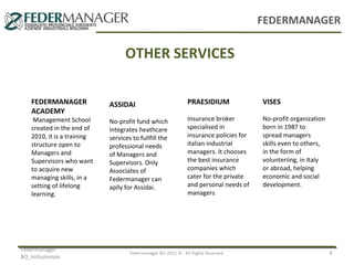 FEDERMANAGER

OTHER SERVICES
FEDERMANAGER
ACADEMY

Management School
created in the end of
2010, it is a training
structure open to
Managers and
Supervisors who want
to acquire new
managing skills, in a
setting of lifelong
learning.

Federmanager
BO_Istituzionale

ASSIDAI

PRAESIDIUM

VISES

No-profit fund which
integrates heathcare
services to fullfill the
professional needs
of Managers and
Supervisors. Only
Associates of
Federmanager can
aplly for Assidai.

Insurance broker
specialised in
insurance policies for
italian industrial
managers. It chooses
the best insurance
companies which
cater for the private
and personal needs of
managers

No-profit organization
born in 1987 to
spread managers
skills even to others,
in the form of
volunteriing, in Italy
or abroad, helping
economic and social
development.

Federmanager BO 2012 © - All Rights Reserved

4

 