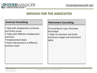 FEDERMANAGER BO

SERVICES FOR THE ASSOCIATES
Consulenza
Consulenza
Contrattuale
Contract Consulting Previdenziale
Help with employment contracts
and Union issues

Helps with different employment
contracts

Outplacement deals

Deals with partners in different
business areas


Federmanager
BO_Istituzionale

Consulenza
Assistenziale
Retirement Consulting
Consulting for Inps, Previndai,
Previndapi

Helps to calculate and check
retirement wages and retirement
rights


Federmanager BO 2012 © - All Rights Reserved

5

 