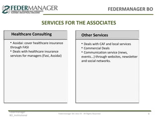 FEDERMANAGER BO

SERVICES FOR THE ASSOCIATES
Consulenza
Healthcare Consulting
Previdenziale
Assidai: cover healthcare insurance
through FASI

Deals with healthcare insurance
services for managers (Fasi, Assidai)


Federmanager
BO_Institutional

Consulenza
Other Services
Assistenziale
Deals with CAF and local services
Commercial Deals

Communication service (news,
events...) through websites, newsletter
and social networks.



Federmanager BO 2012 © - All Rights Reserved

6

 