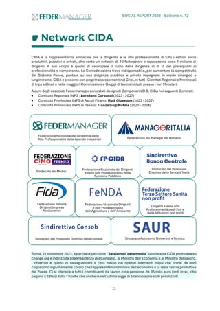 SOCIAL REPORT 2023 – Edizione n. 12
13
Network CIDA
CIDA è la rappresentanza sindacale per la dirigenza e le alte professionalità di tutti i settori socio
produttivi, pubblici e privati, che vanta un network di 10 federazioni e rappresenta circa 1 milione di
dirigenti. Il suo scopo è quello di valorizzare il ruolo della dirigenza al di là dei prerequisiti di
professionalità e competenza. La Confederazione trova indispensabile, per aumentare la competitività
del Sistema Paese, puntare su una dirigenza pubblica e privata impegnate in modo sinergico e
lungimirante. CIDA è presente con propri rappresentanti nel Cnel, in tutti i Comitati Regionali e Provinciali
di Inps ed Inail e nelle maggiori Commissioni e Gruppi di lavoro istituiti presso i vari Ministeri.
Alcuni degli associati Federmanager sono stati designati Componenti O.S. CIDA nei seguenti Comitati:
• Comitato Regionale INPS : Loredano Corsucci (2023 - 2027)
• Comitato Provinciale INPS di Ascoli Piceno: Ripà Giuseppe (2023 - 2027)
• Comitato Provinciale INPS di Pesaro: Franza Luigi Natale (2020 - 2024)
Roma, 21 novembre 2023, è partita la petizione “Salviamo il ceto medio” lanciata da CIDA promossa su
change.org e indirizzata alla Presidenza del Consiglio, al Ministro dell’Economia e al Ministro del Lavoro.
L’obiettivo è quello di salvaguardare il ceto medio dai ripetuti interventi iniqui che ormai da anni
colpiscono ingiustamente coloro che rappresentano il motore dell’economia e la reale fascia produttiva
del Paese. Ci si riferisce a tutti i contribuenti da lavoro o da pensione da 35 mila euro lordi in su, che
pagano il 63% di tutta l’Irpef e che anche in nell’ultima legge di bilancio sono stati penalizzati.
Federazione Nazionale dei Dirigenti e delle
Alte Professionalità delle Aziende Industriali Federazione dei Manager del terziario
Sindacato dei Medici
Federazione Nazionale dei Dirigenti
e delle Alte Professionalità della
Funzione Pubblica
Sindacato del Personale
Direttivo della Banca d’Italia
Federazione Italiana
Dirigenti Imprese
Assicuratrici
Federazione Nazionale Dirigenti
e Alte Professionalità
dell’Agricoltura e dell’Ambiente
Dirigenti e delle Alte
Professionalità degli Enti e
delle Istituzioni non profit
Sindacato del Personale Direttivo della Consob Sindacato Autonomo Università e Ricerca
 