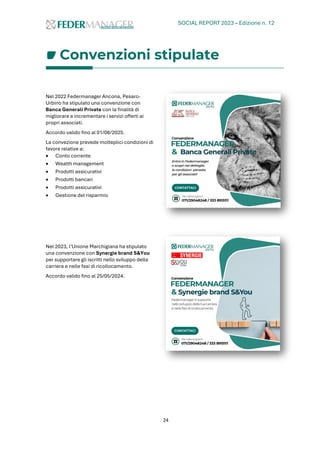 SOCIAL REPORT 2023 – Edizione n. 12
24
Convenzioni stipulate
Nel 2022 Federmanager Ancona, Pesaro-
Urbino ha stipulato una convenzione con
Banca Generali Private con la finalità di
migliorare e incrementare i servizi offerti ai
propri associati.
Accordo valido fino al 01/08/2025.
La convezione prevede molteplici condizioni di
favore relative a:
• Conto corrente
• Wealth management
• Prodotti assicurativi
• Prodotti bancari
• Prodotti assicurativi
• Gestione del risparmio
Nel 2023, l’Unione Marchigiana ha stipulato
una convenzione con Synergie brand S&You
per supportare gli iscritti nello sviluppo della
carriera e nelle fasi di ricollocamento.
Accordo valido fino al 25/05/2024.
 