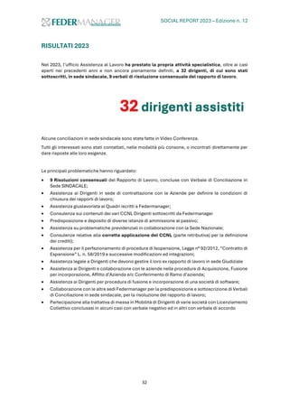 SOCIAL REPORT 2023 – Edizione n. 12
32
RISULTATI 2023
Nel 2023, l’ufficio Assistenza al Lavoro ha prestato la propria attività specialistica, oltre ai casi
aperti nei precedenti anni e non ancora pienamente definiti, a 32 dirigenti, di cui sono stati
sottoscritti, in sede sindacale, 9 verbali di risoluzione consensuale del rapporto di lavoro.
Alcune conciliazioni in sede sindacale sono state fatte in Video Conferenza.
Tutti gli interessati sono stati contattati, nelle modalità più consone, o incontrati direttamente per
dare risposte alle loro esigenze.
Le principali problematiche hanno riguardato:
• 9 Risoluzioni consensuali del Rapporto di Lavoro, concluse con Verbale di Conciliazione in
Sede SINDACALE;
• Assistenza ai Dirigenti in sede di contrattazione con le Aziende per definire le condizioni di
chiusura dei rapporti di lavoro;
• Assistenza giuslavorista ai Quadri iscritti a Federmanager;
• Consulenza sui contenuti dei vari CCNL Dirigenti sottoscritti da Federmanager
• Predisposizione e deposito di diverse istanze di ammissione al passivo;
• Assistenza su problematiche previdenziali in collaborazione con la Sede Nazionale;
• Consulenze relative alla corretta applicazione del CCNL (parte retributiva) per la definizione
dei crediti);
• Assistenza per il perfezionamento di procedura di Isopensione, Legge n° 92/2012, “Contratto di
Espansione” L. n. 58/2019 e successive modificazioni ed integrazioni;
• Assistenza legale a Dirigenti che devono gestire il loro ex rapporto di lavoro in sede Giudiziale
• Assistenza ai Dirigenti e collaborazione con le aziende nelle procedure di Acquisizione, Fusione
per incorporazione, Affitto d’Azienda e/c Conferimento di Ramo d’azienda;
• Assistenza ai Dirigenti per procedura di fusione e incorporazione di una società di software;
• Collaborazione con le altre sedi Federmanager per la predisposizione e sottoscrizione di Verbali
di Conciliazione in sede sindacale, per la risoluzione del rapporto di lavoro;
• Partecipazione alla trattativa di messa in Mobilità di Dirigenti di varie società con Licenziamento
Collettivo conclusasi in alcuni casi con verbale negativo ed in altri con verbale di accordo
32 dirigenti assistiti
 