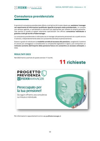 SOCIAL REPORT 2023 – Edizione n. 12
33
Consulenza previdenziale
Il servizio di consulenza previdenziale offerto a tutti gli iscritti è stato ideato per assistere i manager
nel reperimento di informazioni qualificate riguardo al proprio stato previdenziale, un compito
non sempre agevole, e nell'adottare le decisioni più appropriate per tutelare la propria pensione.
Tale servizio si avvale di esperti altamente specializzati che offrono consulenza individuale e
gratuita a tutti gli iscritti a Federmanager.
La consulenza previdenziale è indirizzata sia ai manager attualmente pensionati sia a quelli ancora
in servizio, indipendentemente dalla loro prossimità alla fase di pensionamento.
Essere in grado di individuare la modalità corretta di accesso alla pensione, scegliendo il sistema
di calcolo più vantaggioso e considerando le complessità legislative in vigore, può comportare un
notevole aumento dell'importo della pensione futura e/o consentire un accesso anticipato a
essa.
RISULTATI 2023
Nel 2023 hanno usufruito di questo servizio 11 iscritti.
11 richieste
Per informazioni e appuntamenti scrivi a an.pu@federmanager.it
 