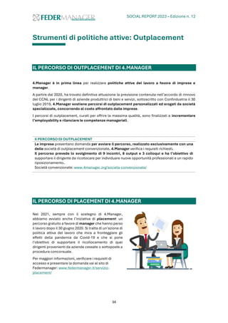 SOCIAL REPORT 2023 – Edizione n. 12
34
Strumenti di politiche attive: Outplacement
IL PERCORSO DI OUTPLACEMENT DI 4.MANAGER
4.Manager è in prima linea per realizzare politiche attive del lavoro a favore di imprese e
manager.
A partire dal 2020, ha trovato definitiva attuazione la previsione contenuta nell’accordo di rinnovo
del CCNL per i dirigenti di aziende produttrici di beni e servizi, sottoscritto con Confindustria il 30
luglio 2019, 4.Manager sostiene percorsi di outplacement personalizzati ed erogati da società
specializzate, concorrendo al costo affrontato dalle imprese.
I percorsi di outplacement, curati per offrire la massima qualità, sono finalizzati a incrementare
l’employability e rilanciare le competenze manageriali.
Il PERCORSO DI OUTPLACEMENT
Le imprese presentano domanda per avviare il percorso, realizzato esclusivamente con una
delle società di outplacement convenzionate. 4.Manager verifica i requisiti richiesti.
Il percorso prevede lo svolgimento di 9 incontri, 8 output e 3 colloqui e ha l’obiettivo di
supportare il dirigente da ricollocare per individuare nuove opportunità professionali e un rapido
riposizionamento.
Società convenzionate: www.4manager.org/societa-convenzionate/
IL PERCORSO DI PLACEMENT DI 4.MANAGER
Nel 2021, sempre con il sostegno di 4.Manager,
abbiamo avviato anche l’iniziativa di placement: un
percorso gratuito a favore di manager che hanno perso
il lavoro dopo il 30 giugno 2020. Si tratta di un’azione di
politica attiva del lavoro che mira a fronteggiare gli
effetti della pandemia da Covid-19 e che si pone
l’obiettivo di supportare il ricollocamento di quei
dirigenti provenienti da aziende cessate o sottoposte a
procedura concorsuale.
Per maggiori informazioni, verificare i requisiti di
accesso e presentare la domanda vai al sito di
Federmanager: www.federmanager.it/servizio-
placement/
 