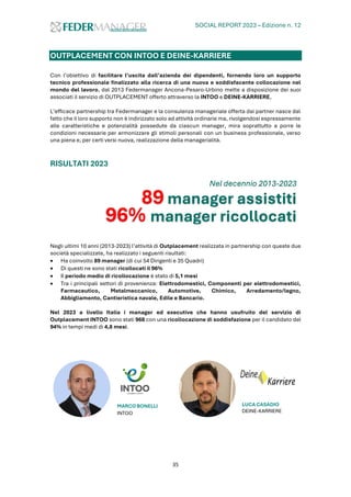 SOCIAL REPORT 2023 – Edizione n. 12
35
OUTPLACEMENT CON INTOO E DEINE-KARRIERE
Con l’obiettivo di facilitare l’uscita dall’azienda dei dipendenti, fornendo loro un supporto
tecnico professionale finalizzato alla ricerca di una nuova e soddisfacente collocazione nel
mondo del lavoro, dal 2013 Federmanager Ancona-Pesaro-Urbino mette a disposizione dei suoi
associati il servizio di OUTPLACEMENT offerto attraverso la INTOO e DEINE-KARRIERE,
L’efficace partnership tra Federmanager e la consulenza manageriale offerta dai partner nasce dal
fatto che il loro supporto non è indirizzato solo ad attività ordinarie ma, rivolgendosi espressamente
alle caratteristiche e potenzialità possedute da ciascun manager, mira soprattutto a porre le
condizioni necessarie per armonizzare gli stimoli personali con un business professionale, verso
una piena e, per certi versi nuova, realizzazione della managerialità.
RISULTATI 2023
Negli ultimi 10 anni (2013-2023) l’attività di Outplacement realizzata in partnership con queste due
società specializzate, ha realizzato i seguenti risultati:
• Ha coinvolto 89 manager (di cui 54 Dirigenti e 35 Quadri)
• Di questi ne sono stati ricollocati il 96%
• Il periodo medio di ricollocazione è stato di 5,1 mesi
• Tra i principali settori di provenienza: Elettrodomestici, Componenti per elettrodomestici,
Farmaceutico, Metalmeccanico, Automotive, Chimico, Arredamento/legno,
Abbigliamento, Cantieristica navale, Edile e Bancario.
Nel 2023 a livello Italia i manager ed executive che hanno usufruito del servizio di
Outplacement INTOO sono stati 968 con una ricollocazione di soddisfazione per il candidato del
94% in tempi medi di 4,8 mesi.
MARCO BONELLI
INTOO
LUCA CASADIO
DEINE-KARRIERE
Nel decennio 2013-2023
89 manager assistiti
96% manager ricollocati
 