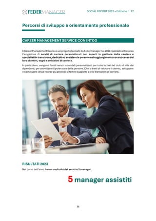 SOCIAL REPORT 2023 – Edizione n. 12
36
Percorsi di sviluppo e orientamento professionale
CAREER MANAGEMENT SERVICE CON INTOO
Il CareerManagement Service è un progetto lanciatoda Federmanager nel 2020 realizzato attraverso
l’erogazione di servizi di carriera personalizzati con esperti in gestione della carriera e
specialisti in transizione, dedicati ad assistere le persone nel raggiungimento con successo dei
loro obiettivi, sogni e ambizioni di carriera.
In particolare, vengono forniti servizi aziendali personalizzati per tutte le fasi del ciclo di vita dei
dipendenti, per ottimizzare il potenziale delle persone. Che si tratti di valutare il talento, sviluppare
e coinvolgere le tue risorse più preziose o fornire supporto per le transizioni di carriera.
RISULTATI 2023
Nel corso dell’anno hanno usufruito del servizio 5 manager.
5 manager assistiti
 