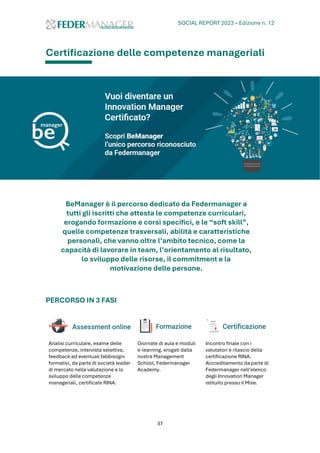 SOCIAL REPORT 2023 – Edizione n. 12
37
Certificazione delle competenze manageriali
BeManager è il percorso dedicato da Federmanager a
tutti gli iscritti che attesta le competenze curriculari,
erogando formazione e corsi specifici, e le “soft skill”,
quelle competenze trasversali, abilità e caratteristiche
personali, che vanno oltre l’ambito tecnico, come la
capacità di lavorare in team, l’orientamento al risultato,
lo sviluppo delle risorse, il commitment e la
motivazione delle persone.
PERCORSO IN 3 FASI
Analisi curriculare, esame delle
competenze, intervista selettiva,
feedback ed eventuali fabbisogni
formativi, da parte di società leader
di mercato nella valutazione e lo
sviluppo delle competenze
manageriali, certificate RINA.
Giornate di aula e moduli
e-learning, erogati dalla
nostra Management
School, Federmanager
Academy.
Incontro finale con i
valutatori e rilascio della
certificazione RINA.
Accreditamento da parte di
Federmanager nell’elenco
degli Innovation Manager
istituito presso il Mise.
 
