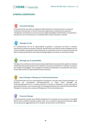SOCIAL REPORT 2023 – Edizione n. 12
38
5 PROFILI CERTIFICATI
È il professionista che assicura la gestione delle attività di un’impresa inerenti i processi di
innovazione del business, in termini di processi organizzativi, prodotti/servizi e pensiero
manageriale, stimolando la ricerca di soluzioni legate alla Digital Transformation e soprattutto a
Industry 4.0, con la introduzione e il consolidamento di idee innovative in azienda.
È il professionista che ha la responsabilità di guidare e coordinare una Rete di imprese,
tipicamente costituita da almeno 3 aziende, identificando le più efficaci scelte strategiche per far
crescere la Rete come gruppo di attori focalizzati su un business comune. In questo percorso sarà
data un’enfasi particolare al ruolo delle tecnologie digitali come driver di crescita per le Reti.
È la figura che contribuisce all’evoluzione responsabile dei processi produttivi, gestisce il sistema
ambientale dell’azienda avendo come obiettivi la sicurezza di prodotto e lo sviluppo di soluzioni
per categorie svantaggiate. Cura i progetti di innovazione sostenibile, di conciliazione vita-lavoro,
le pari opportunità e la responsabilità sociale d’impresa.
È il professionista che ha la responsabilità di sviluppare il mercato estero (Export Manager) o la
presenza più complessiva dell’organizzazione in Paesi esteri (Manager per
l’internazionalizzazione); fra i compiti principali vi è quello di individuare, in base alla politica
decisa dall’azienda, i nuovi mercati esteri e le strategie più efficaci per le attività di vendita (Export
Manager) e di produzione e presenza (Manager per l’internazionalizzazione).
È il professionista al quale viene affidata la gestione di un’impresa, di una sua parte o di progetti
definiti nei loro obiettivi (quantità, qualità, costi, ecc.) e nella loro dimensione temporale, legata
ad una data ed al raggiungimento di un risultato, da dimostrare con KPI definiti.
 