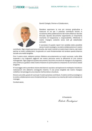 SOCIAL REPORT 2023 – Edizione n. 12
3
Gentili Colleghi, Partner e Collaboratori,
Desidero esprimere la mia più sincera gratitudine a
ciascuno di voi per il prezioso contributo fornito in
occasione della pubblicazione del nostro Bilancio Sociale
Annuale. Questo documento rappresenta un importante
momento di trasparenza e responsabilità, riflettendo il
nostro impegno costante verso tutti gli stakeholder
coinvolti.
Il successo di questo report non sarebbe stato possibile
senza il vostro sostegno, la vostra collaborazione e il vostro
contributo. Ogni singola persona coinvolta, dai nostri membri al nostro team interno, dai nostri
partner ai nostri collaboratori, ha giocato un ruolo fondamentale nel rendere questo bilancio
sociale una realtà tangibile.
Con il vostro aiuto, abbiamo potuto riflettere accuratamente sui nostri successi, sulle sfide
superate e sui traguardi raggiunti nel nostro percorso verso la diffusione di una cultura
manageriale. Ogni pagina di questo documento racconta una storia di impegno e di progresso,
che continua a guidarci nella nostra missione di promuovere la creazione di una futura classe
dirigente.
Vi incoraggio tutti a prendere visione del bilancio sociale e ad esplorare le molteplici iniziative e
realizzazioni che abbiamo conseguito insieme. È una prova tangibile del nostro impegno
collettivo nel perseguire una crescita meritocratica e duratura.
Ancora una volta, grazie di cuore per il vostro prezioso contributo. Il vostro continuo sostegno e
la vostra collaborazione sono fondamentali per il successo e la crescita del nostro sindacato di
manager.
Cordiali saluti,
Il Presidente
Roberto Rocchegiani
 