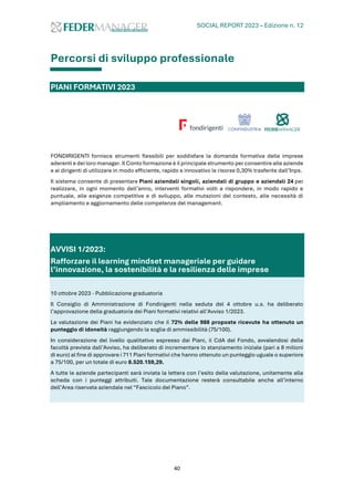 SOCIAL REPORT 2023 – Edizione n. 12
40
Percorsi di sviluppo professionale
PIANI FORMATIVI 2023
FONDIRIGENTI fornisce strumenti flessibili per soddisfare la domanda formativa delle imprese
aderenti e dei loro manager.Il Conto formazione è il principale strumento per consentire alle aziende
e ai dirigenti di utilizzare in modo efficiente, rapido e innovativo le risorse 0,30% trasferite dall’Inps.
Il sistema consente di presentare Piani aziendali singoli, aziendali di gruppo e aziendali 24 per
realizzare, in ogni momento dell’anno, interventi formativi volti a rispondere, in modo rapido e
puntuale, alle esigenze competitive e di sviluppo, alle mutazioni del contesto, alle necessità di
ampliamento e aggiornamento delle competenze del management.
AVVISI 1/2023:
Rafforzare il learning mindset manageriale per guidare
l’innovazione, la sostenibilità e la resilienza delle imprese
10 ottobre 2023 - Pubblicazione graduatoria
Il Consiglio di Amministrazione di Fondirigenti nella seduta del 4 ottobre u.s. ha deliberato
l’approvazione della graduatoria dei Piani formativi relativi all’Avviso 1/2023.
La valutazione dei Piani ha evidenziato che il 72% delle 988 proposte ricevute ha ottenuto un
punteggio di idoneità raggiungendo la soglia di ammissibilità (75/100).
In considerazione del livello qualitativo espresso dai Piani, il CdA del Fondo, avvalendosi della
facoltà prevista dall’Avviso, ha deliberato di incrementare lo stanziamento iniziale (pari a 8 milioni
di euro) al fine di approvare i 711 Piani formativi che hanno ottenuto un punteggio uguale o superiore
a 75/100, per un totale di euro 8.520.159,29.
A tutte le aziende partecipanti sarà inviata la lettera con l’esito della valutazione, unitamente alla
scheda con i punteggi attribuiti. Tale documentazione resterà consultabile anche all’interno
dell’Area riservata aziendale nel “Fascicolo del Piano”.
 