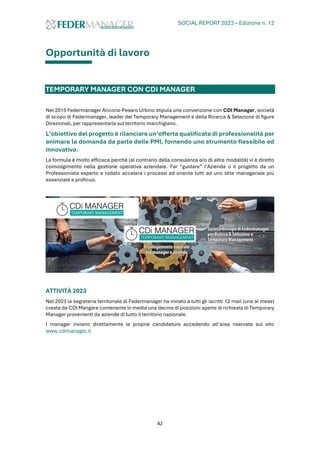 SOCIAL REPORT 2023 – Edizione n. 12
42
Opportunità di lavoro
TEMPORARY MANAGER CON CDI MANAGER
Nel 2015 Federmanager Ancona-Pesaro Urbino stipula una convenzione con CDI Manager, società
di scopo di Federmanager, leader del Temporary Management e della Ricerca & Selezione di figure
Direzionali, per rappresentarla sul territorio marchigiano.
L’obiettivo del progetto è rilanciare un’offerta qualificata di professionalità per
animare la domanda da parte delle PMI, fornendo uno strumento flessibile ed
innovativo.
La formula è molto efficace perché (al contrario della consulenza e/o di altre modalità) vi è diretto
coinvolgimento nella gestione operativa aziendale. Far “guidare” l’Azienda o il progetto da un
Professionista esperto e rodato accelera i processi ed orienta tutti ad uno stile manageriale più
essenziale e proficuo.
ATTIVITÀ 2023
Nel 2023 la segreteria territoriale di Federmanager ha inviato a tutti gli iscritti 12 mail (una al mese)
creata da CDI Mangare contenente in media una decina di posizioni aperte di richiesta di Temporary
Manager provenienti da aziende di tutto il territorio nazionale.
I manager inviano direttamente le proprie candidature accedendo all’area riservata sul sito
www.cdimanager.it
 
