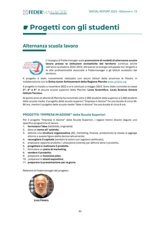 SOCIAL REPORT 2023 – Edizione n. 12
43
Progetti con gli studenti
Alternanza scuola lavoro
L’impegno di Federmanager sulla promozione di modelli di alternanza scuola
lavoro presso le istituzioni scolastiche del territorio continua anche
nell’anno scolastico 2022-2023, attraverso la sinergia sviluppata tra i dirigenti e
le alte professionalità associate a Federmanager e gli Istituti scolastici del
territorio.
Il progetto è stato nuovamente realizzato con alcuni Istituti della provincia di Pesaro in
collaborazione con la Onlus Junior Achievement della Regione Marche www.jaitalia.org
Il progetto è iniziato a novembre 2022 e si è concluso a maggio 2023. Sono state coinvolte le classi
3^, 4^ e 5^ di alcune scuole superiori delle Marche: Liceo Scientifico, Liceo Scienze Umane
Istituto Tecnico.
Al quinto anno di attività JA Marche ha incontrato oltre 2.000 studenti delle superiori e 2.000 studenti
delle scuole medie. Il progetto delle scuole superiori “Impresa in Azione” ha una durata di circa 40-
60 ore, mentre il progetto delle scuole medie “Idee in Azione” ha una durata di circa 8 ore.
PROGETTO “IMPRESA IN AZIONE” delle Scuole Superiori
Per il progetto “Impresa in Azione” delle Scuole Superiori, i ragazzi hanno dovuto seguire uno
specifico programma di lavoro:
1. formulare l’idea (fattibilità, originalità)
2. dare un nome all’ azienda;
3. definire una struttura organizzativa (AD, marketing, finanza, produzione) la classe si aggrega
attorno a queste figure elette democraticamente;
4. raccogliere il capitale (vendere le azioni con regolare certificato);
5. analizzare rapporto prodotto / utilizzatore (cliente) per definire bene il prodotto;
6. progettare e realizzare il prodotto.
7. formulare un piano di marketing;
8. vendere il prodotto;
9. preparare un business-plan;
10. preparare lo stand espositivo;
11. preparare la presentazione per la giuria.
Referenti di Federmanager del progetto:
LUIGI FRANZA
 